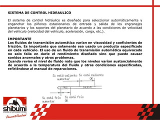 SISTEMA DE CONTROL HIDRAULICO
El sistema de control hidráulico es diseñado para seleccionar automáticamente y
enganchar los piñones estacionarios de entrada y salida de los engranajes
planetarios y los soportes del planetario de acuerdo a las condiciones de velocidad
del vehículo (velocidad del vehículo, aceleración, carga, etc.).
IMPORTANTE
Los fluidos de transmisión automática varían en viscosidad y coeficientes de
fricción. Es importante que solamente sea usado un producto especificado
en cada vehículo. El uso de un fluido de transmisión automática equivocado
no solo falla en darle el rendimiento diseñado sino que puede causar
sonidos anormales y otros problemas.
Cuando revise el nivel de fluido note que los niveles varían sustancialmente
de acuerdo a la temperatura del fluido y otras condiciones especificadas,
refiriéndose al manual de reparaciones.
 