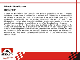 ARBOL DE TRANSMISION
DESCRIPCION
El árbol de transmisión (en vehículos con tracción posterior y en las 4 ruedas)
transmiten fuerza desde la transmisión al diferencial La transmisión es normalmente
instalada en el bastidor del chasis, el diferencial y el eje posterior es soportado por la
suspensión íntegramente con las ruedas posteriores. Por eso, la posición del
diferencial en relación a la transmisión cambia constantemente cuando el vehículo es
manejado de acuerdo con la condición de la superficie de rodamiento y la carga.
Por esta razón, el árbol de transmisión está diseñado en forma tal que transmita la
fuerza uniformemente de la transmisión al diferencial sin ser afectada por tales
cambios. Para este propósito se instala una junta universal en cada extremo del árbol
de transmisión para absorber los cambios verticales del ángulo de suspensión,
además se incorpora un acoplamiento para absorber los cambios entre la transmisión
y el diferencial.
 