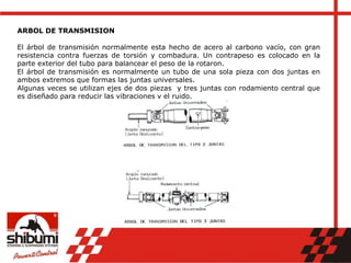 ARBOL DE TRANSMISION
El árbol de transmisión normalmente esta hecho de acero al carbono vacío, con gran
resistencia contra fuerzas de torsión y combadura. Un contrapeso es colocado en la
parte exterior del tubo para balancear el peso de la rotaron.
El árbol de transmisión es normalmente un tubo de una sola pieza con dos juntas en
ambos extremos que formas las juntas universales.
Algunas veces se utilizan ejes de dos piezas y tres juntas con rodamiento central que
es diseñado para reducir las vibraciones y el ruido.
 