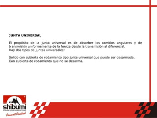 JUNTA UNIVERSAL
El propósito de la junta universal es de absorber los cambios angulares y de
transmisión uniformemente de la fuerza desde la transmisión al diferencial.
Hay dos tipos de juntas universales:
Sólido con cubierta de rodamiento tipo junta universal que puede ser desarmada.
Con cubierta de rodamiento que no se desarma.
 