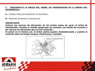 2. DESCONECTE LA BRIDA DEL ARBOL DE TRANSMISION DE LA BRIDA DEL
DIFERENCIAL
a- Colocar marca de alineación en las bridas.
b- Remover los pernos y tuercas (4).
IMPORTANTE
Colocar las marcas de alineación en las bridas antes de sacar el árbol de
transmisión. Cuando lo instale asegúrese de conectar Las bridas de acuerdo a
las marcas de alineación que se han colocado.
Si usted no lo hiciera así, el árbol podría quedar desbalanceado y cuando el
vehículo este corriendo causara vibraciones y sonidos.
 