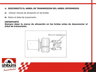 4. DESCONECTE EL ARBOL DE TRANSMISION DEL ARBOL INTERMEDIO
a- Colocar marcas de alineación en las bridas
b- Retire el árbol de transmisión.
IMPORTANTE
Siempre dejar la marca de alineación en las bridas antes de desconectar el
árbol de transmisión.
 