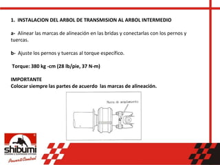 1. INSTALACION DEL ARBOL DE TRANSMISION AL ARBOL INTERMEDIO
a- Alinear las marcas de alineación en las bridas y conectarlas con los pernos y
tuercas.
b- Ajuste los pernos y tuercas al torque específico.
Torque: 380 kg -cm (28 lb/pie, 37 N-m)
IMPORTANTE
Colocar siempre las partes de acuerdo las marcas de alineación.
 