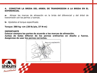 4. CONECTAR LA BRIDA DEL ARBOL DE TRANSMISION A LA BRIDA EN EL
DIFERENCIAL
a- Alinear las marcas de alineación en la brida del diferencial y del árbol de
transmisión con los pernos y tuercas.
b- Ajústelos al torque especificado
Torque: 380 kg -cm (28 lb/pie, 37 N-m)
IMPORTANTE
Colocar siempre las partes de acuerdo a las marcas de alineación.
Juntas de bolas difieren de los pernos ordinarios en diseño y fuerza.
Asegúrese de usar los pernos correctos.
 