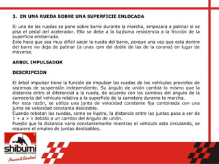 3. EN UNA RUEDA SOBRE UNA SUPERFICIE ENLOCADA
Si una de las ruedas se pone sobre barro durante la marcha, empezara a patinar si se
pisa el pedal del acelerador. Ello se debe a la bajísima resistencia a la fricción de la
superficie embarrada.
Esto hace que sea muy difícil sacar la rueda del barro, porque una vez que esta dentro
del barro no deja de patinar (a unas rpm del doble de las de la corona) en lugar de
moverse.
ARBOL IMPULSADOR
DESCRIPCION
El árbol impulsor tiene la función de impulsar las ruedas de los vehículos previstos de
sistemas de suspensión independiente. Su ángulo de unión cambia lo mismo que la
distancia entre el diferencial a la rueda, de acuerdo con los cambios del ángulo de la
carrocería del vehículo relativa a la superficie de la carretera durante la marcha.
Por esta razón, se utiliza una junta de velocidad constante fija combinada con una
junta de velocidad constante deslizable.
Cuando rebotan las ruedas, como se ilustra, la distancia entre las juntas pasa a ser de
1 + a > 1 debido a un cambio del Angulo de unión.
Puesto que la distancia varia constantemente mientras el vehículo esta circulando, se
requiere el empleo de juntas deslizables.
 