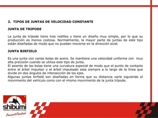 2. TIPOS DE JUNTAS DE VELOCIDAD CONSTANTE
JUNTA DE TRIPODE
La junta de trípode tiene tres rodillos y tiene un diseño muy simple, por lo que su
producción es menos costosa. Normalmente, la mayor parte de juntas de este tipo
están diseñadas de modo que no puedan moverse en la dirección axial.
JUNTA BIRFIELD
Es una junta con varias bolas de acero. Se mantiene una velocidad uniforme con muy
alta precisión cuando se utiliza este tipo de junta.
El asiento de las bolas tiene una curvatura especial de modo que el punto de contacto
entre el árbol impulsor y el árbol impulsado esta siempre a lo largo de la línea que
divide en dos ángulos de intersección de los ejes.
Algunas juntas birfield son diseñadas en forma que su distancia varíe siguiendo el
movimiento del vehículo como con el mismo movimiento de la junta trípode.
 