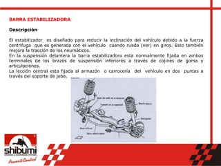 BARRA ESTABILIZADORA
Descripción
El estabilizador es diseñado para reducir la inclinación del vehículo debido a la fuerza
centrifuga que es generada con el vehículo cuando rueda (ver) en giros. Esto también
mejora la tracción de los neumáticos.
En la suspensión delantera la barra estabilizadora esta normalmente fijada en ambos
terminales de los brazos de suspensión inferiores a través de cojines de goma y
articulaciones.
La lección central esta fijada al armazón o carrocería del vehículo en dos puntas a
través del soporte de jebe.
 