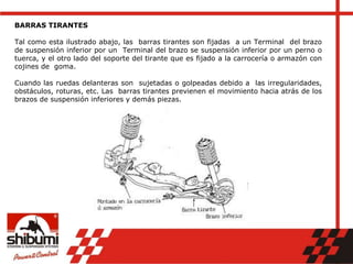 BARRAS TIRANTES
Tal como esta ilustrado abajo, las barras tirantes son fijadas a un Terminal del brazo
de suspensión inferior por un Terminal del brazo se suspensión inferior por un perno o
tuerca, y el otro lado del soporte del tirante que es fijado a la carrocería o armazón con
cojines de goma.
Cuando las ruedas delanteras son sujetadas o golpeadas debido a las irregularidades,
obstáculos, roturas, etc. Las barras tirantes previenen el movimiento hacia atrás de los
brazos de suspensión inferiores y demás piezas.
 