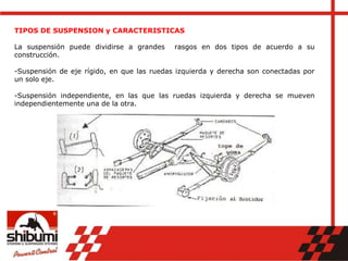 TIPOS DE SUSPENSION y CARACTERISTICAS
La suspensión puede dividirse a grandes rasgos en dos tipos de acuerdo a su
construcción.
-Suspensión de eje rígido, en que las ruedas izquierda y derecha son conectadas por
un solo eje.
-Suspensión independiente, en las que las ruedas izquierda y derecha se mueven
independientemente una de la otra.
 