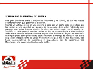 SISTEMAS DE SUSPENSION DELANTERA
Una gran diferencia entre la suspensión delantera y la trasera, es que las ruedas
delanteras tienen que gobernar la dirección.
Cuando un vehículo dobla en una esquina o pasa por un bache este es sujetado por
las ruedas a una variedad de fuerzas. La suspensión debe estar habilitada para
prevenir que estas fuerzas afecten la dirección seleccionada por el conductor.
También no debe permitir que las ruedas oscilen, se muevan hacia adelante o hacia
atrás o lateralmente ninguna Distancia significativa o altere su ángulo de inclinación
en ningún grado serio porque esto podría interferir el manejo del vehículo. Por eso la
suspensión independiente se utiliza frecuentemente para las ruedas delanteras. Dos
tipos representativos de suspensión in dependiente son la suspensión tipo
Macpherson y la suspensión tipo horquilla doble.
 