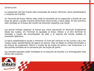 Construcción
La suspensión del tipo tirante esta compuesta de brazos inferiores, barra estabilizadora
y conjunto de tirantes.
Un Terminal del brazo inferior esta unida al travesaño de la suspensión a través de una
bujía de goma y puede moverse libremente hacia arriba y hacia abajo. El otro extremo
esta montado en el brazo del muñón de dirección mediante una rotula.
Las barras tirantes soportan la fuerza que viene ejerciendo en dirección longitudinal
desde las ruedas. Un Terminal es ajustado al brazo inferior y el otro terminal es
montado a través del amortiguador de jebe y el soporte del tirante soldado al
travesaño delantero.
La barra estabilizadora ayuda a mantener el nivel del vehículo en las curvas y da a las
ruedas mejor características de agarre al camino. Este es fijado en ambos terminales a
los brazos de suspensión inferior a través de las bujías de goma y las conexiones y a
dos puntas centrales de la carrocería por las bujías de goma.
Los resortes espirales están montados en el conjunto de tirantes y el amortiguador esta
dentro del conjunto.
 