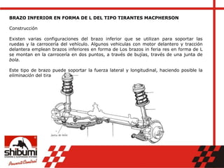 BRAZO INFERIOR EN FORMA DE L DEL TIPO TIRANTES MACPHERSON
Construcción
Existen varias configuraciones del brazo inferior que se utilizan para soportar las
ruedas y la carrocería del vehículo. Algunos vehiculas con motor delantero y tracción
delantera emplean brazos inferiores en forma de Los brazos in feria res en forma de L
se montan en la carrocería en dos puntos, a través de bujías, través de una junta de
bola.
Este tipo de brazo puede soportar la fuerza lateral y longitudinal, haciendo posible la
eliminación del tirante.
 