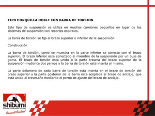 TIPO HORQUILLA DOBLE CON BARRA DE TORSION
Este tipo de suspensión se utiliza en muchos camiones pequeños en lugar de los
sistemas de suspensión con resortes espirales.
La barra de torsión se fija al brazo superior o inferior de la suspensión.
Construcción
La barra de torsión, como se muestra en la parte inferior se conecta con el brazo
superior. El brazo inferior esta conectado al miembro de la suspensión por un buje de
goma. El brazo de torsión esta unido a la parte trasera del brazo superior de la
suspensión mediante dos pernos y la barra de torsión esta inserta al mismo.
La parte delantera de cada barra de torsión esta inserta en el brazo de torsión del
brazo superior y la parte posterior de la barra esta acoplada al brazo de anclaje, que
esta unido al travesaño mediante el perno de ajuste del brazo de anclaje.
 