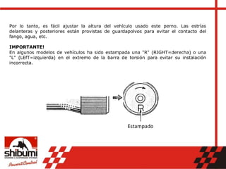 Por lo tanto, es fácil ajustar la altura del vehículo usado este perno. Las estrías
delanteras y posteriores están provistas de guardapolvos para evitar el contacto del
fango, agua, etc.
IMPORTANTE!
En algunos modelos de vehículos ha sido estampada una "R" (RIGHT=derecha) o una
"L" (LEfT=izquierda) en el extremo de la barra de torsión para evitar su instalación
incorrecta.
Estampado
 