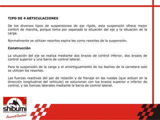 TIPO DE 4 ARTICULACIONES
De los diversos tipos de suspensiones de eje rígido, esta suspensión ofrece mejor
confort de marcha, porque toma por separada la situación del eje y la situación de la
carga.
Normalmente se utilizan resortes espira les como resortes de la suspensión.
Construcción
La situación del eje se realiza mediante dos brazos de control inferior, dos brazos de
control superior y una barra de control lateral.
Para la suspensión de la carga y el amortiguamiento de los baches de la carretera solo
se utilizan los resortes.
Las fuerzas reactivas del par de rotación y de frenaje en las ruedas (que actúan en la
dirección longitudinal del vehículo) se solucionan con los brazos superior e inferior de
control, y las fuerzas laterales mediante la barra de control lateral.
 