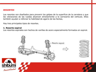 RESORTES
Los resortes son diseñados para prevenir los golpes de la superficie de la carretera y que
las vibraciones de las ruedas alcancen directamente a la carrocería del vehículo. Ellos
también ayudan a reforzar la habilidad de agarre de las llantas.
Hay tres principales tipos de resortes.
1. Resorte espiral
Los resortes espirales son hechos de varillas de acero especialmente formados en espiral.
 
