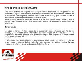 TIPO DE BRAZO DE SEMI-ARRASTRE
Este es un sistema de suspensiones independientes diseñadas con los propósitos de
aumentar la rigidez con respecto a las cargas laterales y de minimizar los cambios de
la alineación (convergencia, rodada, inclinación de la rueda) que ocurren debido al
movimiento ascendente descendente de las ruedas.
Generalmente, la construcción es simple y el sistema requiere poco espacio, por lo
que se usa frecuentemente como suspensión trasera para pequeños automóviles de
pasajeros.
Construcción
Los ejes oscilantes de los brazos de la suspensión están situados delante de las
ruedas, y los brazos están instalados mediante bujes en los travesaños de la
suspensión, de modo que sus ejes queden en angula con respecto a la línea central
longitudinal del vehículo.
El diferencial esta soportado por el travesaño de soporte del diferencial, montado en
la carrocería mediante bujes. Además, normalmente se utilizan juntas CV (de
velocidad constante) como juntas para el eje impulsor.
 
