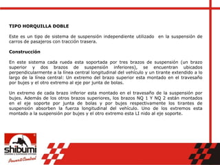 TIPO HORQUILLA DOBLE
Este es un tipo de sistema de suspensión independiente utilizado en la suspensión de
carros de pasajeros con tracción trasera.
Construcción
En este sistema cada rueda esta soportada por tres brazos de suspensión (un brazo
superior y dos brazos de suspensión inferiores), se encuentran ubicados
perpendicularmente a la línea central longitudinal del vehículo y un tirante extendido a lo
largo de la línea central: Un extremo del brazo superior esta montado en el travesaño
por bujes y el otro extremo al eje por junta de bolas.
Un extremo de cada brazo inferior esta montado en el travesaño de la suspensión por
bujes. Además de los otros brazos superiores, los brazos NQ 1 Y NQ 2 están montados
en el eje soporte por junta de bolas y por bujes respectivamente los tirantes de
suspensión absorben la fuerza longitudinal del vehículo. Uno de los extremos esta
montado a la suspensión por bujes y el otro extremo esta LI nido al eje soporte.
 