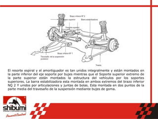 El resorte espiral y el amortiguador es tan unidos integralmente y están montados en
la parte inferior del eje soporte por bujes mientras que el Soporte superior extremo de
la parte superior están montados la estructura del vehículos por los soportes
superiores. La barra estabilizadora esta montada en ambos extremos del brazo inferior
NQ 2 Y unidos por articulaciones y juntas de bolas. Esta montada en dos puntos de la
parte media del travesaño de la suspensión mediante bujes de goma.
 