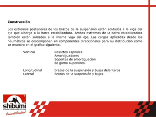 Construcción
Los extremos posteriores de los brazos de la suspensión están soldados a la viga del
eje que alberga a la barra estabilizadora. Ambos extremos de la barra estabilizadora
también están soldados a la misma viga del eje. Las cargas aplicadas desde los
neumáticos se descomponen en componentes direccionales para su distribución como
se muestra en el grafico siguiente.
Vertical Resortes espirales
Amortiguadores
Soportes de amortiguación
de goma superiores
Longitudinal brazos de la suspensión y bujes delanteros
Lateral Brazos de la suspensión y bujes
 