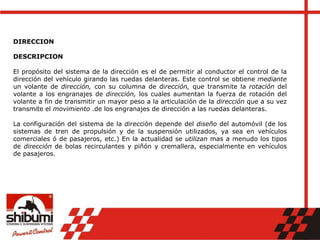 DIRECCION
DESCRIPCION
El propósito del sistema de la dirección es el de permitir al conductor el control de la
dirección del vehículo girando las ruedas delanteras. Este control se obtiene mediante
un volante de dirección, con su columna de dirección, que transmite la rotación del
volante a los engranajes de dirección, los cuales aumentan la fuerza de rotación del
volante a fin de transmitir un mayor peso a la articulación de la dirección que a su vez
transmite el movimiento .de los engranajes de dirección a las ruedas delanteras.
La configuración del sistema de la dirección depende del diseño del automóvil (de los
sistemas de tren de propulsión y de la suspensión utilizados, ya sea en vehículos
comerciales ó de pasajeros, etc.) En la actualidad se utilizan mas a menudo los tipos
de dirección de bolas recirculantes y piñón y cremallera, especialmente en vehículos
de pasajeros.
 
