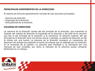 PRINCIPALES COMPONENTES DE LA DIRECCION
El sistema de dirección generalmente consiste de tres secciones principales:
- Columna de dirección
- Engranaje de la dirección
- Articulaciones de la dirección
COLUMNA DE DIRECCION
La columna de la dirección consta del eje principal de la dirección, que transmite la
rotación del volante de dirección al engranaje de la dirección y del tubo de la columna
que fija el eje principal de la dirección a la carrocería. El extremo superior del eje
principal de la dirección tiene una forma cónica y estriada, el volante de dirección se fija
al mismo con una tuerca. La columna de la dirección incorpora un mecanismo de
absorción de energía que absorbe la fuerza de empuje que es aplicada por el conductor
en el momento de la colisión. La columna esta montada a .la carrocería por una
ménsula de tipo rompible, por tanto la ménsula de la columna puede romperse
fácilmente en un choque.
 