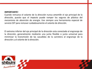 IMPORTANTE!
Cuando remueva el volante de la dirección nunca amartille el eje principal de la
dirección, puesto que el impacto puede romper los seguros de plástico del
mecanismo de absorción de energía. Use siempre una herramienta especial de
servicio SST para remover cuidadosamente el volante de dirección.
El extremo inferior del eje principal de la dirección esta conectado al engranaje de
la dirección, generalmente mediante una junta flexible o junta universal para
minimizar la transmisión de las sacudidas de la carretera al engranaje de la
dirección y al volante de la dirección.
 