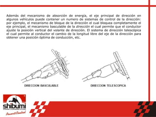 Además del mecanismo de absorción de energía, el eje principal de dirección en
algunos vehículos puede contener un numero de sistemas de control de la dirección:
por ejemplo, el mecanismo de bloque de la dirección el cual bloquea completamente el
eje principal, el mecanismo basculable de la dirección el cual permite que el conductor
ajuste la posición vertical del volante de dirección. El sistema de dirección telescópica
el cual permite al conductor el cambio de la longitud libre del eje de la dirección para
obtener una posición óptima de conducción, etc.
 