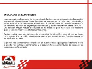 ENGRANAJES DE LA DIRECCION
Los engranajes del conjunto de engranajes de la dirección no solo controlan las ruedas,
sino que al mismo tiempo, hacen las veces de engranajes de reducción, reduciendo el
esfuerzo de rotación del volante aumentando el par de salida. La relación de reducción
se denomina relación de engranajes de dirección y este normalmente entre 18 y 20:1.
Una relación mayor reduce el esfuerzo de la dirección, pero hace que sea necesario
girar el volante mas veces al efectuar los giros.
Existen varios tipos de sistemas de engranajes de dirección, pero el tipo de bolas
recirculantes y el de piñón y cremallera son los que se utilizan mas frecuentemente en
los vehículos actuales.
El primer tipo se incorpora normalmente en automóviles de pasajeros de tamaño medio
o grande y en vehículos comerciales, y el segundo tipo en automóviles de pasajeros de
tamaño pequeño a medio.
 
