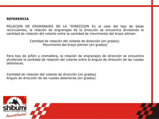 REFERENCIA
RELACION DE ENGRANAJES DE LA "DIRECCION En el caso del tipo de bolas
recirculantes, la relación de engranajes de la dirección se encuentra dividiendo la
cantidad de rotación del volante entre la cantidad de movimiento del brazo pitman.
Cantidad de rotación del volante de dirección (en grados)
Movimiento del brazo pitman (en grados)
Para tipo de piñón y cremallera, la relación de engranajes de dirección se encuentra
dividiendo la cantidad de rotación del volante entre el ángulo de dirección de las ruedas
delanteras.
Cantidad de rotación del volante de dirección (en grados)
Angulo de dirección de las ruedas delanteras (en grados)
 