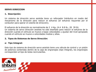 SERVO DIRECCION
1. Descripción:
Un sistema de dirección servo asistida tiene un reforzador hidráulico en medio del
mecanismo de la dirección para reducir el esfuerzo (el esfuerzo requerido por el
conductor para operar el volante de dirección).
El esfuerzo de la dirección es normalmente de 2 4 Kg. (4.4 8.8 lb., 20 39 N).
Un sistema de servo dirección asistido ha sido diseñado para reducir el esfuerzo de la
dirección cuando el vehículo se mueve a bajas velocidades y ajustar del nivel apropiado
cuando el vehículo se mueve a velocidades medias y altas.
2. Tipos de Sistemas de Servo Dirección:
a- Tipo Integral:
Este tipo de sistema de dirección servo asistido tiene una válvula de control y un pistón
de potencia contenidas dentro de la caja de engranajes (tipo integral), los engranajes
corresponden al tipo de bolas recirculantes.
 