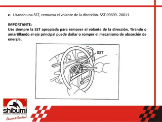 e- Usando una SST, remueva el volante de la dirección. SST 09609- 20011.
IMPORTANTE:
Use siempre la SST apropiada para remover el volante de la dirección. Tirando o
amartillando el eje principal puede dañar o romper el mecanismo de absorción de
energía.
 