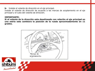 b- Instale el volante de dirección en el eje principal.
Instale el volante de dirección de acuerdo a las marcas de acoplamiento en el eje
principal y el cubo del volante de dirección.
IMPORTANTE:
Si el volante de la dirección esta desalineado con relación al eje principal en
una estría esto cambiara la posición de la rueda aproximadamente en 11
grados.
 