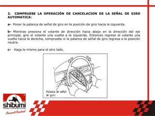 2. COMPRUEBE LA OPERACIÓN DE CANCELACION DE LA SEÑAL DE GIRO
AUTOMATICA:
a- Poner la palanca de señal de giro en la posición de giro hacia la izquierda.
b- Mientras presiona el volante de dirección hacia abajo en la dirección del eje
principal, gire el volante una vuelta a la izquierda. Entonces regrese el volante una
vuelta hacia la derecha, compruebe si la palanca de señal de giro regresa a la posición
neutra.
c- Haga lo mismo para el otro lado.
 