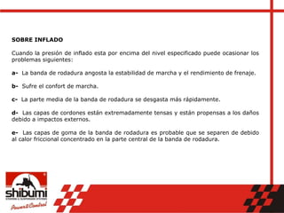 SOBRE INFLADO
Cuando la presión de inflado esta por encima del nivel especificado puede ocasionar los
problemas siguientes:
a- La banda de rodadura angosta la estabilidad de marcha y el rendimiento de frenaje.
b- Sufre el confort de marcha.
c- La parte media de la banda de rodadura se desgasta más rápidamente.
d- Las capas de cordones están extremadamente tensas y están propensas a los daños
debido a impactos externos.
e- Las capas de goma de la banda de rodadura es probable que se separen de debido
al calor friccional concentrado en la parte central de la banda de rodadura.
 