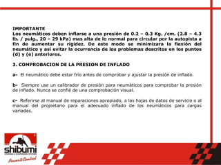 IMPORTANTE
Los neumáticos deben inflarse a una presión de 0.2 – 0.3 Kg. /cm. (2.8 – 4.3
lb. / pulg., 20 – 29 kPa) mas alta de lo normal para circular por la autopista a
fin de aumentar su rigidez. De este modo se minimizara la flexión del
neumático y así evitar la ocurrencia de los problemas descritos en los puntos
(d) y (e) anteriores.
3. COMPROBACION DE LA PRESION DE INFLADO
a- El neumático debe estar frío antes de comprobar y ajustar la presión de inflado.
b- Siempre use un calibrador de presión para neumáticos para comprobar la presión
de inflado. Nunca se confié de una comprobación visual.
c- Referirse al manual de reparaciones apropiado, a las hojas de datos de servicio o al
manual del propietario para el adecuado inflado de los neumáticos para cargas
variadas.
 