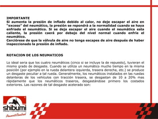 IMPORTANTE
Si aumenta la presión de inflado debido al calor, no deje escapar el aire en
“exceso” del neumático, la presión se repondrá a la normalidad cuando se haya
enfriado el neumático. Si se deja escapar el aire cuando el neumático esta
caliente, la presión caerá por debajo del nivel normal cuando enfríe el
neumático.
Cerciórese de que la válvula de aire no tenga escapes de aire después de haber
inspeccionado la presión de inflado.
ROTACION DE LOS NEUMATICOS
Lo ideal seria que los cuatro neumáticos (cinco si se incluye la de repuesto), tuvieran el
mismo grado de desgaste. Cuando se utiliza un neumático mucho tiempo en la misma
posición (por ejemplo en la rueda delantera izquierda, trasera derecha, etc.) se produce
un desgaste peculiar a tal rueda. Generalmente, los neumáticos instalados en las ruedas
delanteras de los vehículos con tracción trasera, se desgastan de 10 a 20% mas
rápidamente que los neumáticos traseros, desgastándose primero los costados
exteriores. Las razones de tal desgaste acelerado son:
 