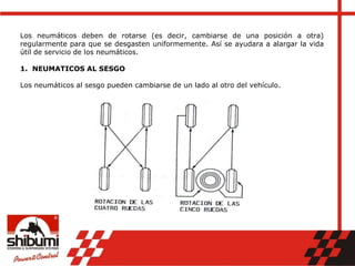 Los neumáticos deben de rotarse (es decir, cambiarse de una posición a otra)
regularmente para que se desgasten uniformemente. Así se ayudara a alargar la vida
útil de servicio de los neumáticos.
1. NEUMATICOS AL SESGO
Los neumáticos al sesgo pueden cambiarse de un lado al otro del vehículo.
 