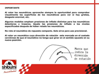 IMPORTANTE
Al rotar los neumáticos aproveche siempre la oportunidad para comprobar
visualmente las superficies de los neumáticos para ver si hay grietas,
desgaste anormal, etc.
Algunos modelos emplean presiones de inflado distintas para los neumáticos
delanteros y traseros. Ajuste las presiones de inflado a los niveles
especificados después de haber rotado los neumáticos.
No rote el neumático de repuesto compacto. Solo sirve para uso provisional.
Al rotar un neumático cuya dirección de rotación esta marcada en el costado
cerciórese de que el neumático no tenga que girar en el sentido opuesto en su
nueva posición.
 