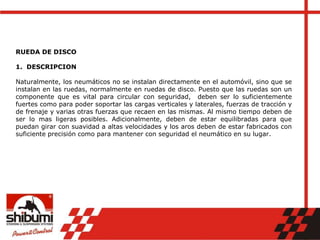 RUEDA DE DISCO
1. DESCRIPCION
Naturalmente, los neumáticos no se instalan directamente en el automóvil, sino que se
instalan en las ruedas, normalmente en ruedas de disco. Puesto que las ruedas son un
componente que es vital para circular con seguridad, deben ser lo suficientemente
fuertes como para poder soportar las cargas verticales y laterales, fuerzas de tracción y
de frenaje y varias otras fuerzas que recaen en las mismas. Al mismo tiempo deben de
ser lo mas ligeras posibles. Adicionalmente, deben de estar equilibradas para que
puedan girar con suavidad a altas velocidades y los aros deben de estar fabricados con
suficiente precisión como para mantener con seguridad el neumático en su lugar.
 