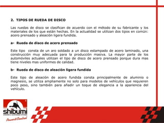 2. TIPOS DE RUEDA DE DISCO
Las ruedas de disco se clasifican de acuerdo con el método de su fabricante y los
materiales de los que están hechas. En la actualidad se utilizan dos tipos en común:
acero prensado y aleación ligera fundida.
a- Rueda de disco de acero prensado
Este tipo consta de un aro soldado a un disco estampado de acero laminado, una
construcción muy adecuada para la producción masiva. La mayor parte de los
automóviles actuales utilizan el tipo de disco de acero prensado porque dura mas
tiene niveles mas uniformes de calidad.
b- Rueda de disco de aleación ligera fundida
Este tipo de aleación de acero fundida consta principalmente de aluminio o
magnesio, se utiliza ampliamente no solo para modelos de vehículos que requieren
poco peso, sino también para añadir un toque de elegancia a la apariencia del
vehículo.
 