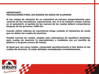 IMPORTANTE
PRECAUCIONES PARA LAS RUEDAS DE DISCO DE ALUMINIO
Si las ruedas de aluminio de un automóvil se extraen temporalmente para
rotación de los neumáticos, reparaciones, etc. O si se instalan ruedas nuevas
en el automóvil, el apriete de las tuercas de las ruedas deberá comprobarse
después de los primeros 1500 Km.
Cuando utilice cadenas de neumáticos tenga cuidado al instalarlas de modo
que no dañen las ruedas de aluminio.
Emplee tuercas de ruedas, emplee solo contrapesos de equilibrio diseñados
para ruedas de aluminio (o equivalentes) e instálelos con un martillo de
plástico o de goma (nunca de metal).
Al igual que con otras ruedas, compruebe periódicamente si hay daños en las
ruedas de aluminio. Si están dañadas reemplácelas inmediatamente.
 
