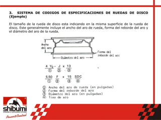 3. SISTEMA DE CODIGOS DE ESPECIFICACIONES DE RUEDAS DE DISCO
(Ejemplo)
El tamaño de la rueda de disco esta indicando en la misma superficie de la rueda de
disco. Este generalmente incluye el ancho del aro de rueda, forma del reborde del aro y
el diámetro del aro de la rueda.
 