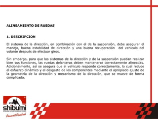 ALINEAMIENTO DE RUEDAS
1. DESCRIPCION
El sistema de la dirección, en combinación con el de la suspensión, debe asegurar el
manejo, buena estabilidad de dirección y una buena recuperación del vehículo del
volante después de efectuar giros.
Sin embargo, para que los sistemas de la dirección y de la suspensión puedan realizar
bien sus funciones, las ruedas delanteras deben mantenerse correctamente alineadas.
Adicionalmente, así se asegura que el vehículo responde correctamente, lo cual reduce
el esfuerzo dinámico y el desgaste de los componentes mediante el apropiado ajuste de
la geometría de la dirección y mecanismo de la dirección, que se mueve de forma
complicada.
 