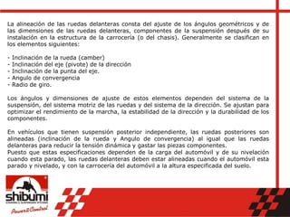 La alineación de las ruedas delanteras consta del ajuste de los ángulos geométricos y de
las dimensiones de las ruedas delanteras, componentes de la suspensión después de su
instalación en la estructura de la carrocería (o del chasis). Generalmente se clasifican en
los elementos siguientes:
- Inclinación de la rueda (camber)
- Inclinación del eje (pivote) de la dirección
- Inclinación de la punta del eje.
- Angulo de convergencia
- Radio de giro.
Los ángulos y dimensiones de ajuste de estos elementos dependen del sistema de la
suspensión, del sistema motriz de las ruedas y del sistema de la dirección. Se ajustan para
optimizar el rendimiento de la marcha, la estabilidad de la dirección y la durabilidad de los
componentes.
En vehículos que tienen suspensión posterior independiente, las ruedas posteriores son
alineadas (inclinación de la rueda y Angulo de convergencia) al igual que las ruedas
delanteras para reducir la tensión dinámica y gastar las piezas componentes.
Puesto que estas especificaciones dependen de la carga del automóvil y de su nivelación
cuando esta parado, las ruedas delanteras deben estar alineadas cuando el automóvil esta
parado y nivelado, y con la carrocería del automóvil a la altura especificada del suelo.
 