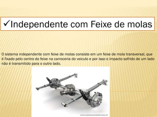 Independente com Feixe de molas
O sistema independente com feixe de molas consiste em um feixe de mola transversal, que
é fixado pelo centro do feixe na carroceria do veiculo e por isso o impacto sofrido de um lado
não é transmitido para o outro lado.
 
