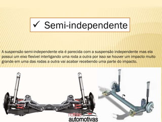  Semi-independente
A suspensão semi-independente ela é parecida com a suspensão independente mas ela
possui um eixo flexível interligando uma roda a outra por isso se houver um impacto muito
grande em uma das rodas a outra vai acabar recebendo uma parte do impacto.
 