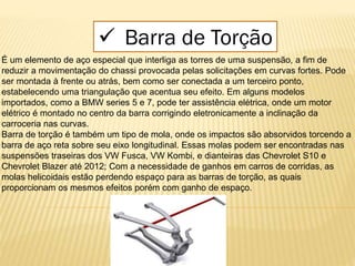 É um elemento de aço especial que interliga as torres de uma suspensão, a fim de
reduzir a movimentação do chassi provocada pelas solicitações em curvas fortes. Pode
ser montada à frente ou atrás, bem como ser conectada a um terceiro ponto,
estabelecendo uma triangulação que acentua seu efeito. Em alguns modelos
importados, como a BMW series 5 e 7, pode ter assistência elétrica, onde um motor
elétrico é montado no centro da barra corrigindo eletronicamente a inclinação da
carroceria nas curvas.
Barra de torção é também um tipo de mola, onde os impactos são absorvidos torcendo a
barra de aço reta sobre seu eixo longitudinal. Essas molas podem ser encontradas nas
suspensões traseiras dos VW Fusca, VW Kombi, e dianteiras das Chevrolet S10 e
Chevrolet Blazer até 2012; Com a necessidade de ganhos em carros de corridas, as
molas helicoidais estão perdendo espaço para as barras de torção, as quais
proporcionam os mesmos efeitos porém com ganho de espaço.
 Barra de Torção
 