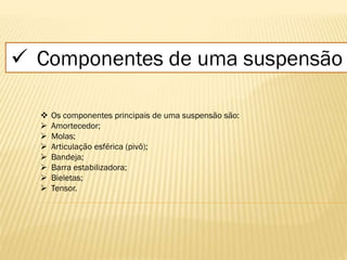  Componentes de uma suspensão
 Os componentes principais de uma suspensão são:
 Amortecedor;
 Molas;
 Articulação esférica (pivô);
 Bandeja;
 Barra estabilizadora;
 Bieletas;
 Tensor.
 