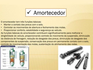  Amortecedor
O amortecedor tem três funções básicas:
• Manter o contato dos pneus com o solo.
• Controlar os movimentos de abertura e fechamento das molas.
• Proporcionar conforto, estabilidade e segurança ao veículo.
As funções básicas do amortecedor contribuem significativamente para melhorar a
dirigibilidade do veículo, proporcionando controle do movimento da suspensão, diminuição
da distância de frenagem, redução do desgaste dos pneus, diminuição do desgaste dos
componentes da suspensão, conservação dos pneus em permanente contato com o solo,
controle da movimentação das molas, sustentação do alinhamento das rodas.
 